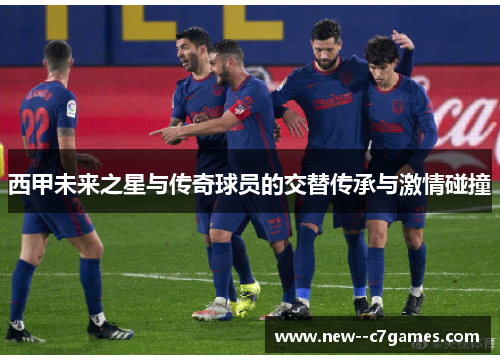 西甲未来之星与传奇球员的交替传承与激情碰撞 西甲未来之星与传奇球员的交替传承与激情碰撞