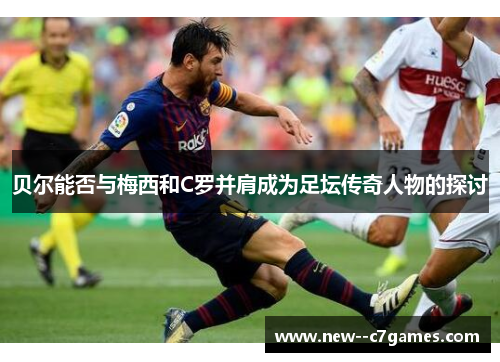 贝尔能否与梅西和C罗并肩成为足坛传奇人物的探讨