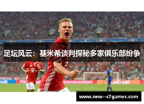 足坛风云:基米希谈判探秘多家俱乐部纷争 足坛风云:基米希谈判探秘多家俱乐部纷争