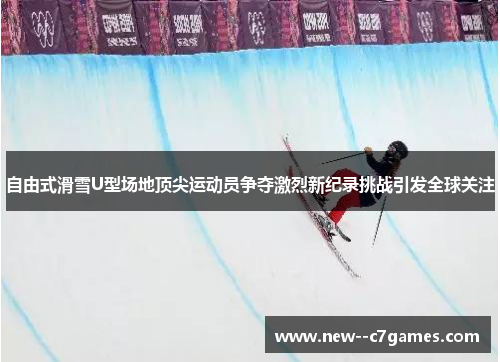 自由式滑雪U型场地顶尖运动员争夺激烈新纪录挑战引发全球关注