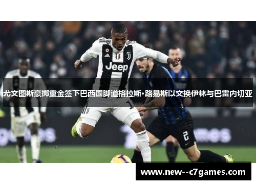 尤文图斯豪掷重金签下巴西国脚道格拉斯·路易斯以交换伊林与巴雷内切亚 尤文图斯豪掷重金签下巴西国脚道格拉斯·路易斯以交换伊林与巴雷内切亚