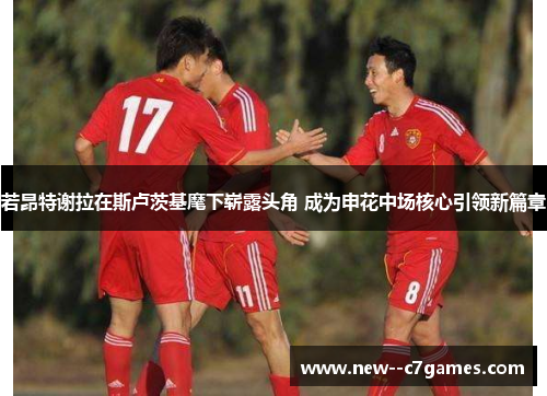 若昂特谢拉在斯卢茨基麾下崭露头角 成为申花中场核心引领新篇章